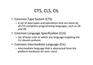 CTS,	
  CLS,	
  CIL	
  
•  Common	
  Type	
  System	
  (CTS)	
  
   –  A	
  set	
  of	
  data	
  types	
  and	
  operaIons	
  that	
  are	
  share	
  by	
  
      all	
  CTS-­‐compliant	
  programming	
  languages,	
  such	
  as	
  C#	
  
      and	
  VB	
  
•  Common	
  Language	
  SpeciﬁcaIon	
  (CLS)	
  
   –  Set	
  of	
  base	
  rules	
  to	
  which	
  any	
  language	
  targeIng	
  the	
  
      CLI	
  should	
  conform.	
  	
  
•  Common	
  Intermediate	
  Language	
  (CIL)	
  
   –  Intermediate	
  language	
  that	
  is	
  abstracted	
  from	
  the	
  
      plaTorm	
  hardware	
  (In	
  Java:	
  class)	
  
 