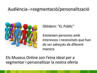 Audiència-->segmentació/personalització


                     Oblidem: “EL Públic”

                     Existeixen persones amb
                     interessos i necessitats que han
                     de ser adreçats de diferent
                     manera

Els Museus Online son l’eina ideal per a
segmentar i personalitzar la nostra oferta
 