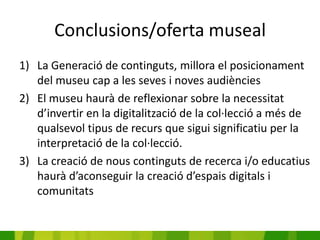 Conclusions/oferta museal
1) La Generació de continguts, millora el posicionament
   del museu cap a les seves i noves audiències
2) El museu haurà de reflexionar sobre la necessitat
   d’invertir en la digitalització de la col·lecció a més de
   qualsevol tipus de recurs que sigui significatiu per la
   interpretació de la col·lecció.
3) La creació de nous continguts de recerca i/o educatius
   haurà d’aconseguir la creació d’espais digitals i
   comunitats
 