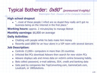 Typical Botherder: 0x80" (pronounced X-eighty)
High school dropout
 “…most of these people I infect are so stupid they really ain't got no
business being on the Internet in the first place.“
Working hours: approx. 2 minutes/day to manage Botnet
Monthly earnings: $6,800 on average
Daily Activities:
 Chatting with people while his bots make him money
 Recently paid $800 for an hour alone in a VIP room with several dancers
Job Description:
 Controls 13,000+ computers in more than 20 countries
 Infected Bot PCs download Adware then search for new victim PCs
 Adware displays ads and mines data on victim's online browsing habits.
 Bots collect password, e-mail address, SS#, credit and banking data
 Gets paid by companies like TopConverting.com, GammaCash.com,
Loudcash, or 180Solutions.
Washington Post: Invasion of the Computer Snatchers
 