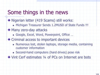 Some things in the news
Nigerian letter (419 Scams) still works:
 Michigan Treasurer Sends 1.2MUSD of State Funds !!!
Many zero-day attacks
 Google, Excel, Word, Powerpoint, Office …
Criminal access to important devices
 Numerous lost, stolen laptops, storage media, containing
customer information
 Second-hand computers (hard drives) pose risk
Vint Cerf estimates ¼ of PCs on Internet are bots
 
