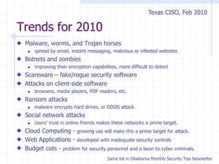 Trends for 2010
Malware, worms, and Trojan horses
 spread by email, instant messaging, malicious or infected websites
Botnets and zombies
 improving their encryption capabilities, more difficult to detect
Scareware – fake/rogue security software
Attacks on client-side software
 browsers, media players, PDF readers, etc.
Ransom attacks
 malware encrypts hard drives, or DDOS attack
Social network attacks
 Users’ trust in online friends makes these networks a prime target.
Cloud Computing - growing use will make this a prime target for attack.
Web Applications - developed with inadequate security controls
Budget cuts - problem for security personnel and a boon to cyber criminals.
Texas CISO, Feb 2010
Same list in Oklahoma Monthly Security Tips Newsletter
 