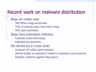 Recent work on malware distribution
• Blogs are widely used
- 184 Million blogs world-wide
- 73% of internet users have read a blog
- 50% post comments
• Blogs have automated Linkbacks
- Facilitate cross-referencing
- Exploited by spammers
• We carried out a 1-year study
- Analyzed 10 million spam samples
- Gained insight on attacker’s method of operation and resources
- Propose a defense against blog spams
 