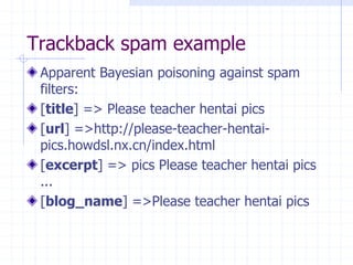 Trackback spam example
Apparent Bayesian poisoning against spam
filters:
[title] => Please teacher hentai pics
[url] =>http://please-teacher-hentai-
pics.howdsl.nx.cn/index.html
[excerpt] => pics Please teacher hentai pics
...
[blog_name] =>Please teacher hentai pics
 