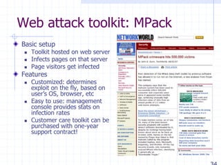 Web attack toolkit: MPack
Basic setup
 Toolkit hosted on web server
 Infects pages on that server
 Page visitors get infected
Features
 Customized: determines
exploit on the fly, based on
user’s OS, browser, etc
 Easy to use: management
console provides stats on
infection rates
 Customer care toolkit can be
purchased with one-year
support contract!
 
