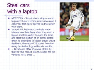 Steal cars
with a laptop
NEW YORK - Security technology created
to protect luxury vehicles may now make it
easier for tech-savy thieves to drive away
with them.
In April ‘07, high-tech criminals made
international headlines when they used a
laptop and transmitter to open the locks
and start the ignition of an armor-plated
BMW X5 belonging to soccer player David
Beckham, the second X5 stolen from him
using this technology within six months.
… Beckham's BMW X5s were stolen by
thieves who hacked into the codes for the
vehicles' RFID chips …
 