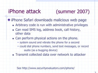 iPhone attack (summer 2007)
iPhone Safari downloads malicious web page
 Arbitrary code is run with administrative privileges
 Can read SMS log, address book, call history,
other data
 Can perform physical actions on the phone.
 system sound and vibrate the phone for a second
 could dial phone numbers, send text messages, or record
audio (as a bugging device)
 Transmit collected data over network to attacker
See http://www.securityevaluators.com/iphone/
 
