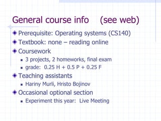 General course info (see web)
Prerequisite: Operating systems (CS140)
Textbook: none – reading online
Coursework
 3 projects, 2 homeworks, final exam
 grade: 0.25 H + 0.5 P + 0.25 F
Teaching assistants
 Hariny Murli, Hristo Bojinov
Occasional optional section
 Experiment this year: Live Meeting
 