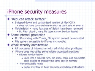 iPhone security measures
“Reduced attack surface”
 Stripped down and customized version of Mac OS X
 does not have common binaries such as bash, ssh, or even ls.
 MobileSafari - many features of Safari have been removed
 No Flash plug-in, many file types cannot be downloaded
Some internal protection
 If USB syncing with iTunes, file system cannot be mounted
 File system accessible to iTunes is chroot’ed
Weak security architecture
 All processes of interest run with administrative privileges
 iPhone does not utilize some widely accepted practices
 Address randomization
 Each time a process runs, the stack, heap, and executable
code located at precisely the same spot in memory
 Non-executable heaps
 Buffer overflow on heap can write executable instructions
 