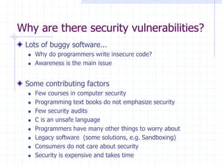 Why are there security vulnerabilities?
Lots of buggy software...
 Why do programmers write insecure code?
 Awareness is the main issue
Some contributing factors
 Few courses in computer security
 Programming text books do not emphasize security
 Few security audits
 C is an unsafe language
 Programmers have many other things to worry about
 Legacy software (some solutions, e.g. Sandboxing)
 Consumers do not care about security
 Security is expensive and takes time
 