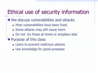 Ethical use of security information
We discuss vulnerabilities and attacks
 Most vulnerabilities have been fixed
 Some attacks may still cause harm
 Do not try these at home or anyplace else
Purpose of this class
 Learn to prevent malicious attacks
 Use knowledge for good purposes
 