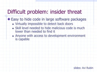 Difficult problem: insider threat
Easy to hide code in large software packages
 Virtually impossible to detect back doors
 Skill level needed to hide malicious code is much
lower than needed to find it
 Anyone with access to development environment
is capable
slides: Avi Rubin
 