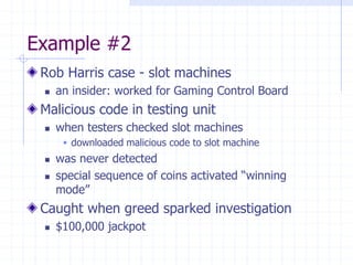 Example #2
Rob Harris case - slot machines
 an insider: worked for Gaming Control Board
Malicious code in testing unit
 when testers checked slot machines
 downloaded malicious code to slot machine
 was never detected
 special sequence of coins activated “winning
mode”
Caught when greed sparked investigation
 $100,000 jackpot
 