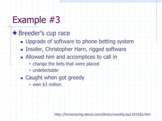 Example #3
Breeder’s cup race
 Upgrade of software to phone betting system
 Insider, Christopher Harn, rigged software
 Allowed him and accomplices to call in
 change the bets that were placed
 undetectable
 Caught when got greedy
 won $3 million
http://horseracing.about.com/library/weekly/aa110102a.htm
 