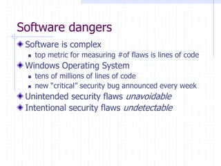 Software dangers
Software is complex
 top metric for measuring #of flaws is lines of code
Windows Operating System
 tens of millions of lines of code
 new “critical” security bug announced every week
Unintended security flaws unavoidable
Intentional security flaws undetectable
 