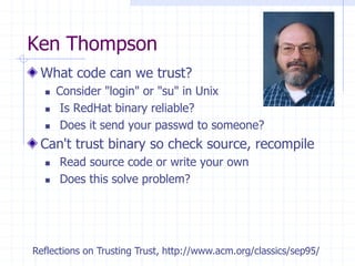 Ken Thompson
What code can we trust?
 Consider "login" or "su" in Unix
 Is RedHat binary reliable?
 Does it send your passwd to someone?
Can't trust binary so check source, recompile
 Read source code or write your own
 Does this solve problem?
Reflections on Trusting Trust, http://www.acm.org/classics/sep95/
 