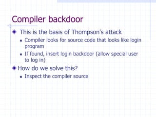 Compiler backdoor
This is the basis of Thompson's attack
 Compiler looks for source code that looks like login
program
 If found, insert login backdoor (allow special user
to log in)
How do we solve this?
 Inspect the compiler source
 