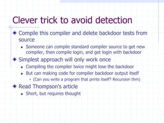 Clever trick to avoid detection
Compile this compiler and delete backdoor tests from
source
 Someone can compile standard compiler source to get new
compiler, then compile login, and get login with backdoor
Simplest approach will only work once
 Compiling the compiler twice might lose the backdoor
 But can making code for compiler backdoor output itself
 (Can you write a program that prints itself? Recursion thm)
Read Thompson's article
 Short, but requires thought
 