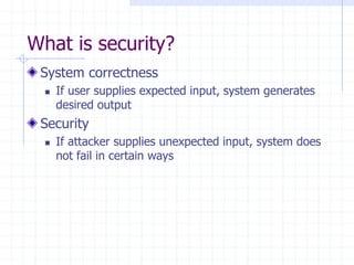 What is security?
System correctness
 If user supplies expected input, system generates
desired output
Security
 If attacker supplies unexpected input, system does
not fail in certain ways
 