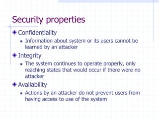 Security properties
Confidentiality
 Information about system or its users cannot be
learned by an attacker
Integrity
 The system continues to operate properly, only
reaching states that would occur if there were no
attacker
Availability
 Actions by an attacker do not prevent users from
having access to use of the system
 