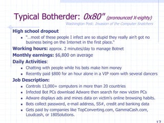 Typical Botherder: 0x80" (pronounced X-eighty)
High school dropout
 “…most of these people I infect are so stupid they really ain't got no
business being on the Internet in the first place.“
Working hours: approx. 2 minutes/day to manage Botnet
Monthly earnings: $6,800 on average
Daily Activities:
 Chatting with people while his bots make him money
 Recently paid $800 for an hour alone in a VIP room with several dancers
Job Description:
 Controls 13,000+ computers in more than 20 countries
 Infected Bot PCs download Adware then search for new victim PCs
 Adware displays ads and mines data on victim's online browsing habits.
 Bots collect password, e-mail address, SS#, credit and banking data
 Gets paid by companies like TopConverting.com, GammaCash.com,
Loudcash, or 180Solutions.
Washington Post: Invasion of the Computer Snatchers
 