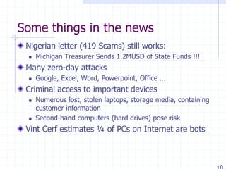 Some things in the news
Nigerian letter (419 Scams) still works:
 Michigan Treasurer Sends 1.2MUSD of State Funds !!!
Many zero-day attacks
 Google, Excel, Word, Powerpoint, Office …
Criminal access to important devices
 Numerous lost, stolen laptops, storage media, containing
customer information
 Second-hand computers (hard drives) pose risk
Vint Cerf estimates ¼ of PCs on Internet are bots
 