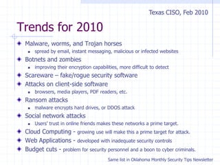 Trends for 2010
Malware, worms, and Trojan horses
 spread by email, instant messaging, malicious or infected websites
Botnets and zombies
 improving their encryption capabilities, more difficult to detect
Scareware – fake/rogue security software
Attacks on client-side software
 browsers, media players, PDF readers, etc.
Ransom attacks
 malware encrypts hard drives, or DDOS attack
Social network attacks
 Users’ trust in online friends makes these networks a prime target.
Cloud Computing - growing use will make this a prime target for attack.
Web Applications - developed with inadequate security controls
Budget cuts - problem for security personnel and a boon to cyber criminals.
Texas CISO, Feb 2010
Same list in Oklahoma Monthly Security Tips Newsletter
 