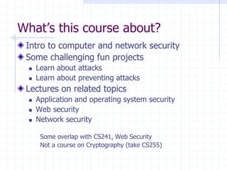What’s this course about?
Intro to computer and network security
Some challenging fun projects
 Learn about attacks
 Learn about preventing attacks
Lectures on related topics
 Application and operating system security
 Web security
 Network security
Some overlap with CS241, Web Security
Not a course on Cryptography (take CS255)
 