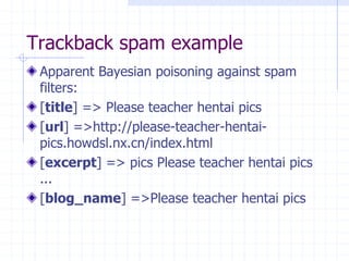 Trackback spam example
Apparent Bayesian poisoning against spam
filters:
[title] => Please teacher hentai pics
[url] =>http://please-teacher-hentai-
pics.howdsl.nx.cn/index.html
[excerpt] => pics Please teacher hentai pics
...
[blog_name] =>Please teacher hentai pics
 
