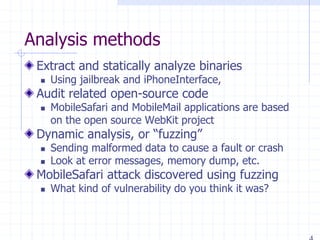 Analysis methods
Extract and statically analyze binaries
 Using jailbreak and iPhoneInterface,
Audit related open-source code
 MobileSafari and MobileMail applications are based
on the open source WebKit project
Dynamic analysis, or “fuzzing”
 Sending malformed data to cause a fault or crash
 Look at error messages, memory dump, etc.
MobileSafari attack discovered using fuzzing
 What kind of vulnerability do you think it was?
 