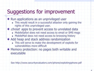 Suggestions for improvement
Run applications as an unprivileged user
 This would result in a successful attacker only gaining the
rights of this unprivileged user.
chroot apps to prevent access to unrelated data
 MobileSafari does not need access to email or SMS msgs
 MobileMail deos not need access to browsing history
Add heap and stack address randomization
 This will serve to make the development of exploits for
vulnerabilities more difficult
Memory protection: no pages both writable and
executable
See http://www.securityevaluators.com/iphone/exploitingiphone.pdf
 