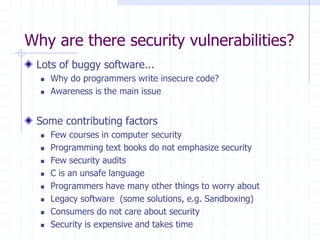 Why are there security vulnerabilities?
Lots of buggy software...
 Why do programmers write insecure code?
 Awareness is the main issue
Some contributing factors
 Few courses in computer security
 Programming text books do not emphasize security
 Few security audits
 C is an unsafe language
 Programmers have many other things to worry about
 Legacy software (some solutions, e.g. Sandboxing)
 Consumers do not care about security
 Security is expensive and takes time
 