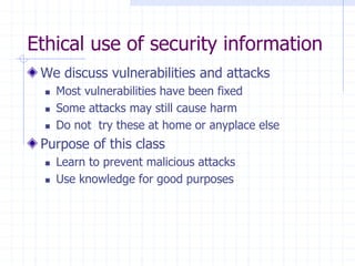 Ethical use of security information
We discuss vulnerabilities and attacks
 Most vulnerabilities have been fixed
 Some attacks may still cause harm
 Do not try these at home or anyplace else
Purpose of this class
 Learn to prevent malicious attacks
 Use knowledge for good purposes
 
