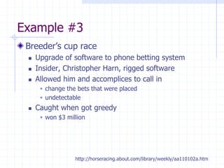 Example #3
Breeder’s cup race
 Upgrade of software to phone betting system
 Insider, Christopher Harn, rigged software
 Allowed him and accomplices to call in
 change the bets that were placed
 undetectable
 Caught when got greedy
 won $3 million
http://horseracing.about.com/library/weekly/aa110102a.htm
 