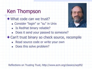 Ken Thompson
What code can we trust?
 Consider "login" or "su" in Unix
 Is RedHat binary reliable?
 Does it send your passwd to someone?
Can't trust binary so check source, recompile
 Read source code or write your own
 Does this solve problem?
Reflections on Trusting Trust, http://www.acm.org/classics/sep95/
 