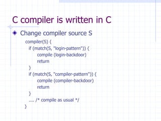 C compiler is written in C
Change compiler source S
compiler(S) {
if (match(S, "login-pattern")) {
compile (login-backdoor)
return
}
if (match(S, "compiler-pattern")) {
compile (compiler-backdoor)
return
}
.... /* compile as usual */
}
 