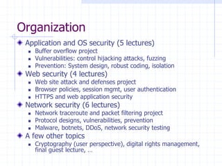 Organization
Application and OS security (5 lectures)
 Buffer overflow project
 Vulnerabilities: control hijacking attacks, fuzzing
 Prevention: System design, robust coding, isolation
Web security (4 lectures)
 Web site attack and defenses project
 Browser policies, session mgmt, user authentication
 HTTPS and web application security
Network security (6 lectures)
 Network traceroute and packet filtering project
 Protocol designs, vulnerabilities, prevention
 Malware, botnets, DDoS, network security testing
A few other topics
 Cryptography (user perspective), digital rights management,
final guest lecture, …
 