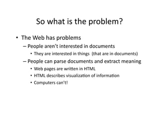 So	
  what	
  is	
  the	
  problem?	
  
•  The	
  Web	
  has	
  problems	
  
   –  People	
  aren’t	
  interested	
  in	
  documents	
  
       •  They	
  are	
  interested	
  in	
  things	
  	
  (that	
  are	
  in	
  documents)	
  
   –  People	
  can	
  parse	
  documents	
  and	
  extract	
  meaning	
  
       •  Web	
  pages	
  are	
  wriXen	
  in	
  HTML	
  
       •  HTML	
  describes	
  visualiza)on	
  of	
  informa)on	
  
       •  Computers	
  can’t!	
  
 