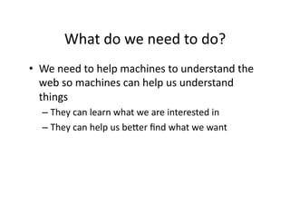 What	
  do	
  we	
  need	
  to	
  do?	
  
•  We	
  need	
  to	
  help	
  machines	
  to	
  understand	
  the	
  
   web	
  so	
  machines	
  can	
  help	
  us	
  understand	
  
   things	
  
    –  They	
  can	
  learn	
  what	
  we	
  are	
  interested	
  in	
  
    –  They	
  can	
  help	
  us	
  beXer	
  ﬁnd	
  what	
  we	
  want	
  
 