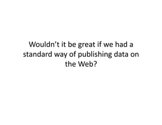 Wouldn’t	
  it	
  be	
  great	
  if	
  we	
  had	
  a	
  
standard	
  way	
  of	
  publishing	
  data	
  on	
  
                the	
  Web?	
  
 
