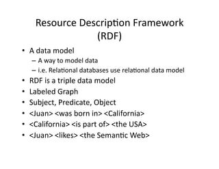 Resource	
  Descrip)on	
  Framework	
  
                      (RDF)	
  
•  A	
  data	
  model	
  	
  
      –  A	
  way	
  to	
  model	
  data	
  
      –  i.e.	
  Rela)onal	
  databases	
  use	
  rela)onal	
  data	
  model	
  
•    RDF	
  is	
  a	
  triple	
  data	
  model	
  
•    Labeled	
  Graph	
  
•    Subject,	
  Predicate,	
  Object	
  
•    <Juan>	
  <was	
  born	
  in>	
  <California>	
  
•    <California>	
  <is	
  part	
  of>	
  <the	
  USA>	
  
•    <Juan>	
  <likes>	
  <the	
  Seman)c	
  Web>	
  
 
