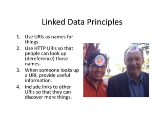 Linked	
  Data	
  Principles	
  
1.  Use	
  URIs	
  as	
  names	
  for	
  
    things	
  
2.  Use	
  HTTP	
  URIs	
  so	
  that	
  
    people	
  can	
  look	
  up	
  
    (dereference)	
  those	
  
    names.	
  
3.  When	
  someone	
  looks	
  up	
  
    a	
  URI,	
  provide	
  useful	
  
    informa)on.	
  
4.  Include	
  links	
  to	
  other	
  
    URIs	
  so	
  that	
  they	
  can	
  
    discover	
  more	
  things.	
  
 