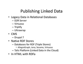 Publishing	
  Linked	
  Data	
  
•  Legacy	
  Data	
  in	
  Rela)onal	
  Databases	
  
    –  D2R	
  Server	
  
    –  Virtuoso	
  
    –  Triplify	
  
    –  Ultrawrap	
  
•  CMS	
  
    –  Drupal	
  7	
  
•  Na)ve	
  RDF	
  Stores	
  
    –  Databases	
  for	
  RDF	
  (Triple	
  Stores)	
  
         •  AllegroGraph,	
  Jena,	
  Sesame,	
  Virtuoso	
  
    –  Talis	
  Plauorm	
  (Linked	
  Data	
  in	
  the	
  Cloud)	
  
•  In	
  HTML	
  with	
  RDFa	
  
 