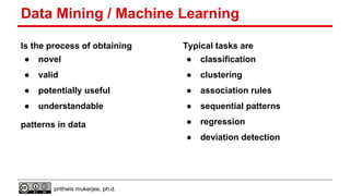 Data Mining / Machine Learning
Is the process of obtaining

Typical tasks are

●

novel

●

classification

●

valid

●

clustering

●

potentially useful

●

association rules

●

understandable

●

sequential patterns

●

regression

●

deviation detection

patterns in data

prithwis mukerjee, ph.d.

 