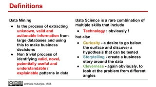 Definitions
Data Mining
●

●

Is the process of extracting
unknown, valid and
actionable information from
large databases and using
this to make business
decisions
Non trivial process of
identifying valid, novel,
potentially useful and
understandable /
explainable patterns in data
prithwis mukerjee, ph.d.

Data Science is a rare combination of
multiple skills that include
●

Technology : obviously !

but also
●

●
●

Curiosity - a desire to go below
the surface and discover a
hypothesis that can be tested
Storytelling - create a business
story around the data
Cleverness - again obviously, to
look at the problem from different
angles

 