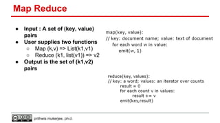 Map Reduce
●
●

●

Input : A set of (key, value)
pairs
User supplies two functions
○ Map (k,v) => List(k1,v1)
○ Reduce (k1, list(v1)) => v2
Output is the set of (k1,v2)
pairs

prithwis mukerjee, ph.d.

 