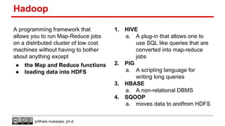 Hadoop
A programming framework that
allows you to run Map-Reduce jobs
on a distributed cluster of low cost
machines without having to bother
about anything except
●
●

the Map and Reduce functions
loading data into HDFS

1.

2.

3.
4.

prithwis mukerjee, ph.d.

HIVE
a. A plug-in that allows one to
use SQL like queries that are
converted into map-reduce
jobs
PIG
a. A scripting language for
writing long queries
HBASE
a. A non-relational DBMS
SQOOP
a. moves data to andfrom HDFS

 