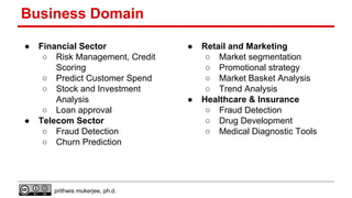 Business Domain
●

●

Financial Sector
○ Risk Management, Credit
Scoring
○ Predict Customer Spend
○ Stock and Investment
Analysis
○ Loan approval
Telecom Sector
○ Fraud Detection
○ Churn Prediction

prithwis mukerjee, ph.d.

●

●

Retail and Marketing
○ Market segmentation
○ Promotional strategy
○ Market Basket Analysis
○ Trend Analysis
Healthcare & Insurance
○ Fraud Detection
○ Drug Development
○ Medical Diagnostic Tools

 