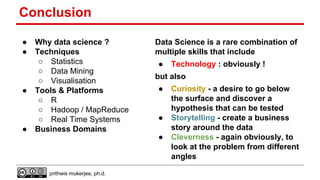 Conclusion
●
●

●

●

Why data science ?
Techniques
○ Statistics
○ Data Mining
○ Visualisation
Tools & Platforms
○ R
○ Hadoop / MapReduce
○ Real Time Systems
Business Domains

Data Science is a rare combination of
multiple skills that include
●

but also
●

●
●

prithwis mukerjee, ph.d.

Technology : obviously !
Curiosity - a desire to go below
the surface and discover a
hypothesis that can be tested
Storytelling - create a business
story around the data
Cleverness - again obviously, to
look at the problem from different
angles

 